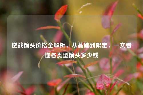 逆战箭头价格全解析，从基础到限定，一文看懂各类型箭头多少钱
