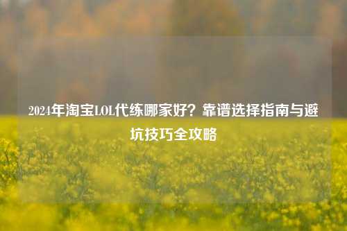 2024年淘宝LOL代练哪家好？靠谱选择指南与避坑技巧全攻略