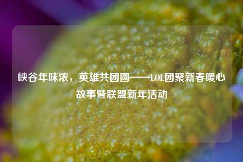 峡谷年味浓，英雄共团圆——LOL团聚新春暖心故事暨联盟新年活动