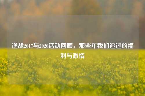 逆战2017与2020活动回顾，那些年我们追过的福利与激情