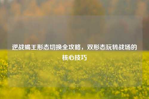 逆战蝎王形态切换全攻略，双形态玩转战场的核心技巧