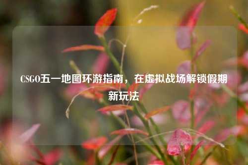 CSGO五一地图环游指南，在虚拟战场解锁假期新玩法