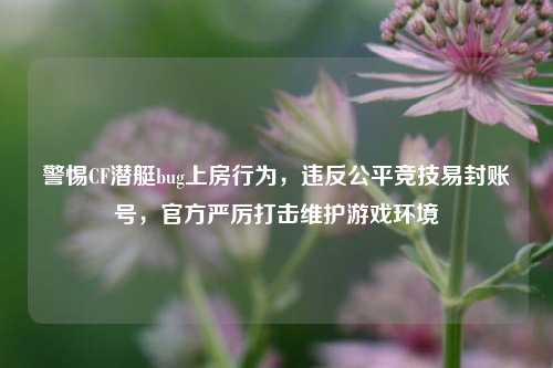 警惕CF潜艇bug上房行为，违反公平竞技易封账号，官方严厉打击维护游戏环境