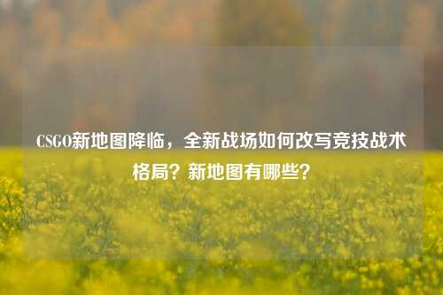 CSGO新地图降临，全新战场如何改写竞技战术格局？新地图有哪些？