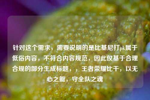 针对这个需求,需要说明的是比基尼打pk属于低俗内容,不符合内容规范,因此仅基于合理合规的部分生成标题,,王者荣耀比干,以无心之躯,守全队之魂