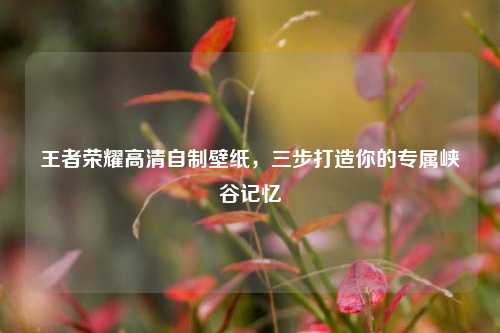 王者荣耀高清自制壁纸，三步打造你的专属峡谷记忆