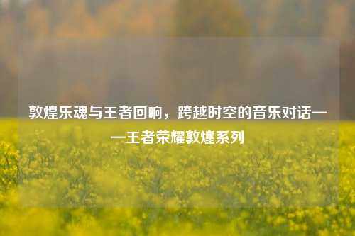 敦煌乐魂与王者回响，跨越时空的音乐对话——王者荣耀敦煌系列