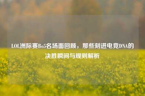 LOL洲际赛Bo5名场面回顾，那些刻进电竞DNA的决胜瞬间与规则解析