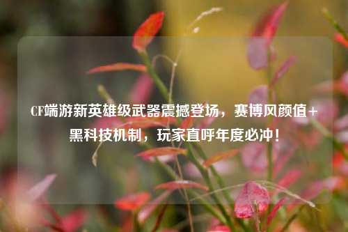 CF端游新英雄级武器震撼登场，赛博风颜值+黑科技机制，玩家直呼年度必冲！