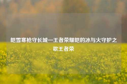 皑雪寒枪守长城—王者荣耀皑的冰与火守护之歌王者荣啀