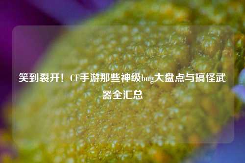 笑到裂开！CF手游那些神级bug大盘点与搞怪武器全汇总