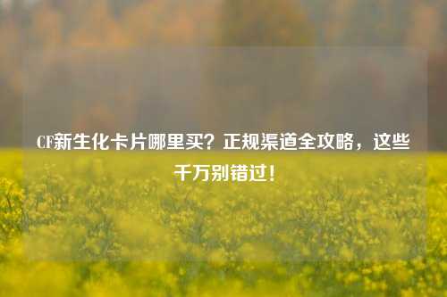 CF新生化卡片哪里买？正规渠道全攻略，这些千万别错过！