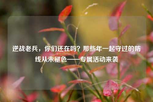 逆战老兵，你们还在吗？那些年一起守过的防线从未褪色——专属活动来袭