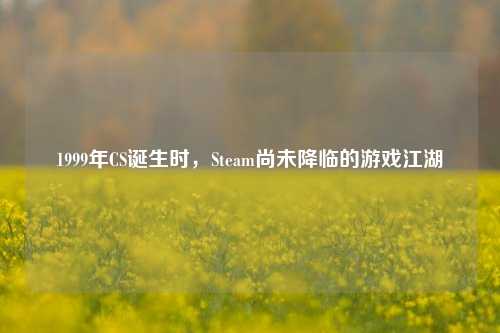 1999年CS诞生时，Steam尚未降临的游戏江湖