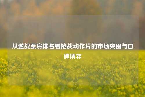 从逆战票房排名看枪战动作片的市场突围与口碑博弈