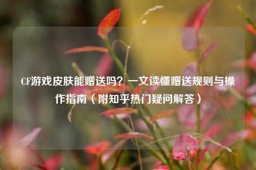 CF游戏皮肤能赠送吗？一文读懂赠送规则与操作指南（附知乎热门疑问解答）