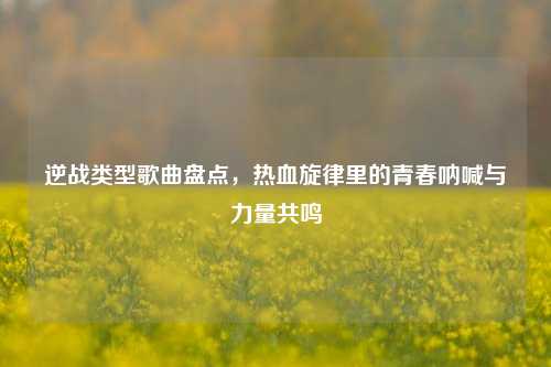 逆战类型歌曲盘点，热血旋律里的青春呐喊与力量共鸣