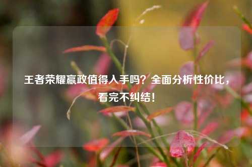 王者荣耀嬴政值得入手吗？全面分析性价比，看完不纠结！