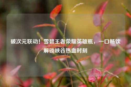 破次元联动！雪碧王者荣耀英雄瓶，一口畅饮解锁峡谷热血时刻