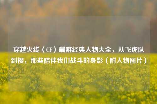 穿越火线（CF）端游经典人物大全，从飞虎队到樱，那些陪伴我们战斗的身影（附人物图片）