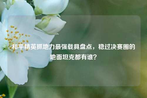 和平精英抓地力最强载具盘点，稳过决赛圈的地面坦克都有谁？