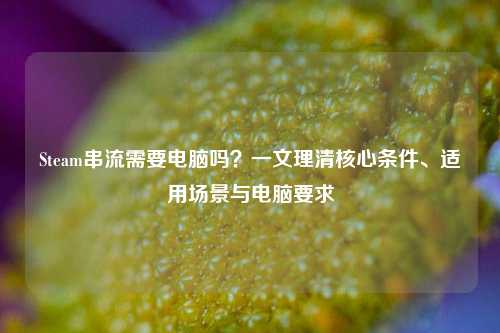 Steam串流需要电脑吗？一文理清核心条件、适用场景与电脑要求