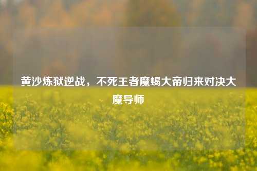 黄沙炼狱逆战，不死王者魔蝎大帝归来对决大魔导师