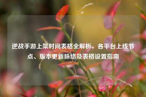逆战手游上架时间表格全解析，各平台上线节点、版本更新脉络及表格设置指南