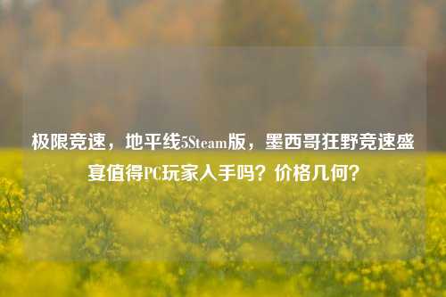 极限竞速，地平线5Steam版，墨西哥狂野竞速盛宴值得PC玩家入手吗？价格几何？