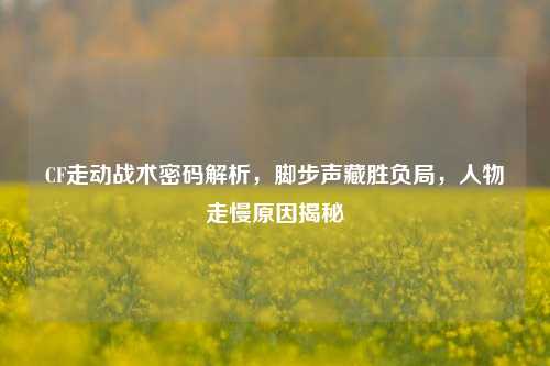 CF走动战术密码解析，脚步声藏胜负局，人物走慢原因揭秘