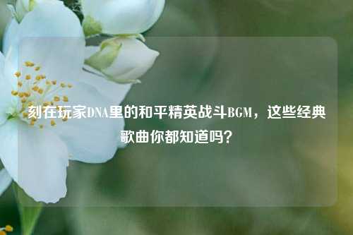刻在玩家DNA里的和平精英战斗BGM，这些经典歌曲你都知道吗？