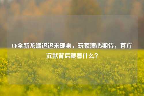 CF全新龙啸迟迟未现身，玩家满心期待，官方沉默背后藏着什么？