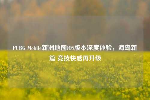 PUBG Mobile新洲地图iOS版本深度体验，海岛新篇 竞技快感再升级