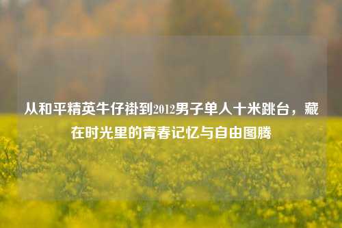 从和平精英牛仔褂到2012男子单人十米跳台，藏在时光里的青春记忆与自由图腾