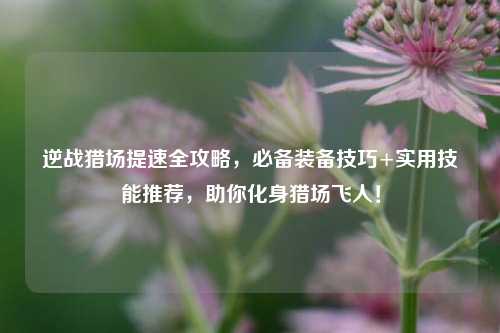 逆战猎场提速全攻略，必备装备技巧+实用技能推荐，助你化身猎场飞人！