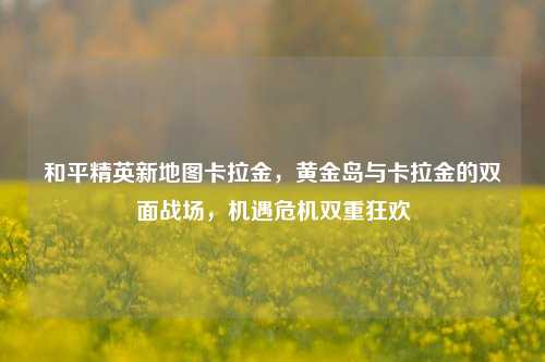 和平精英新地图卡拉金，黄金岛与卡拉金的双面战场，机遇危机双重狂欢