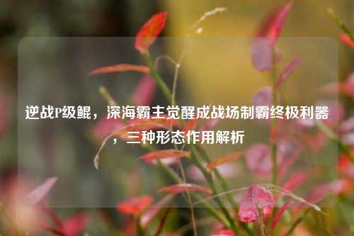 逆战P级鲲，深海霸主觉醒成战场制霸终极利器，三种形态作用解析