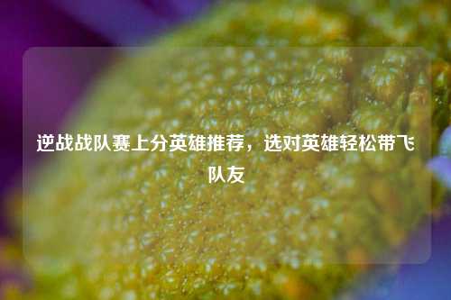 逆战战队赛上分英雄推荐，选对英雄轻松带飞队友