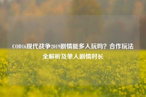 COD16现代战争2019剧情能多人玩吗？合作玩法全解析及单人剧情时长