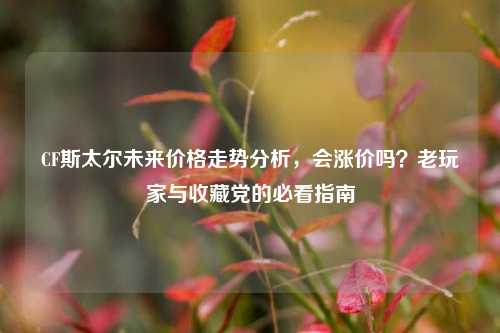 CF斯太尔未来价格走势分析，会涨价吗？老玩家与收藏党的必看指南
