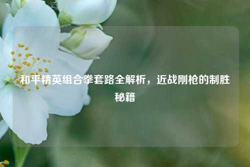 和平精英组合拳套路全解析，近战刚枪的制胜秘籍