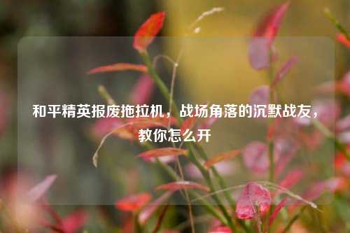 和平精英报废拖拉机，战场角落的沉默战友，教你怎么开