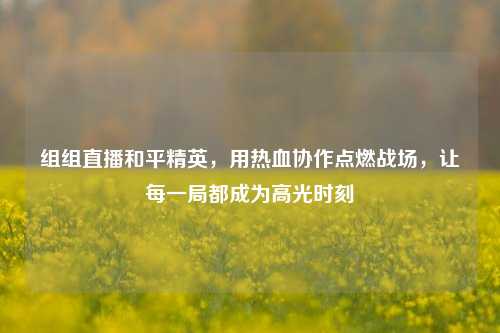组组直播和平精英,用热血协作点燃战场,让每一局都成为高光时刻
