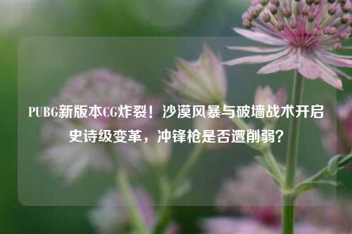 PUBG新版本CG炸裂！沙漠风暴与破墙战术开启史诗级变革，冲锋枪是否遭削弱？