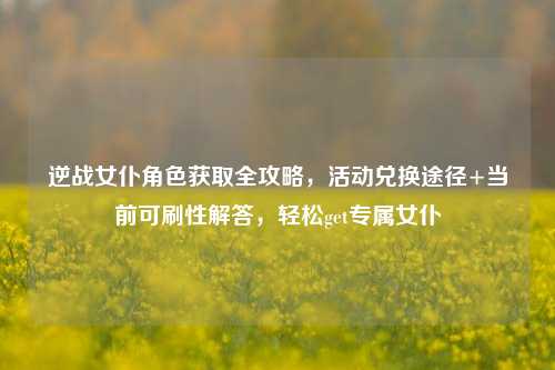 逆战女仆角色获取全攻略，活动兑换途径+当前可刷性解答，轻松get专属女仆
