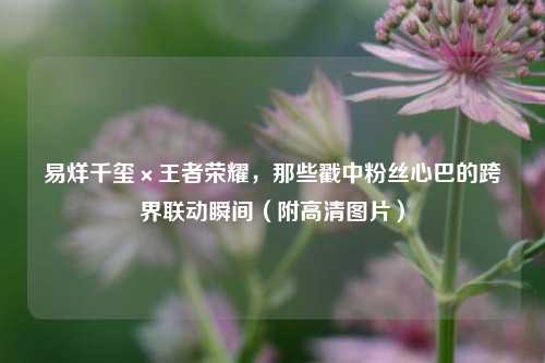 易烊千玺×王者荣耀，那些戳中粉丝心巴的跨界联动瞬间（附高清图片）