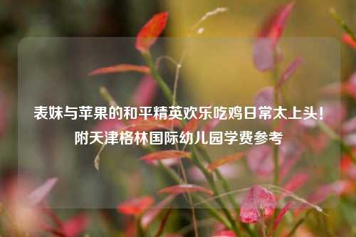 表妹与苹果的和平精英欢乐吃鸡日常太上头！附天津格林国际幼儿园学费参考