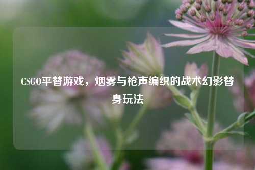 CSGO平替游戏，烟雾与枪声编织的战术幻影替身玩法