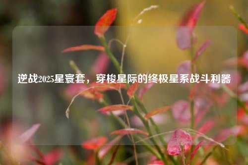 逆战2025星寰套，穿梭星际的终极星系战斗利器