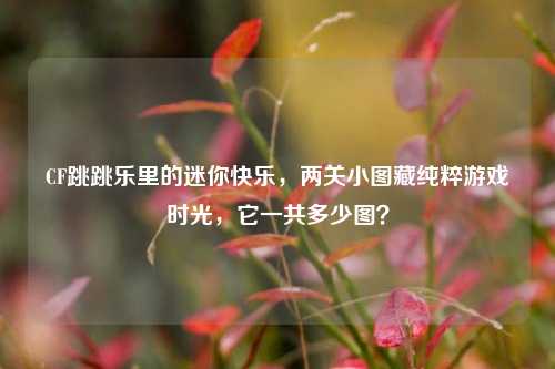 CF跳跳乐里的迷你快乐，两关小图藏纯粹游戏时光，它一共多少图？
